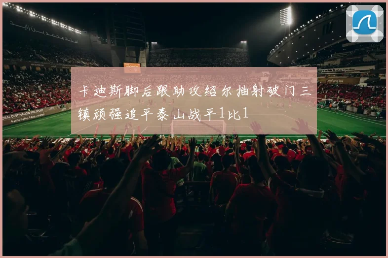 卡迪斯脚后跟助攻绍尔抽射破门三镇顽强追平泰山战平1比1