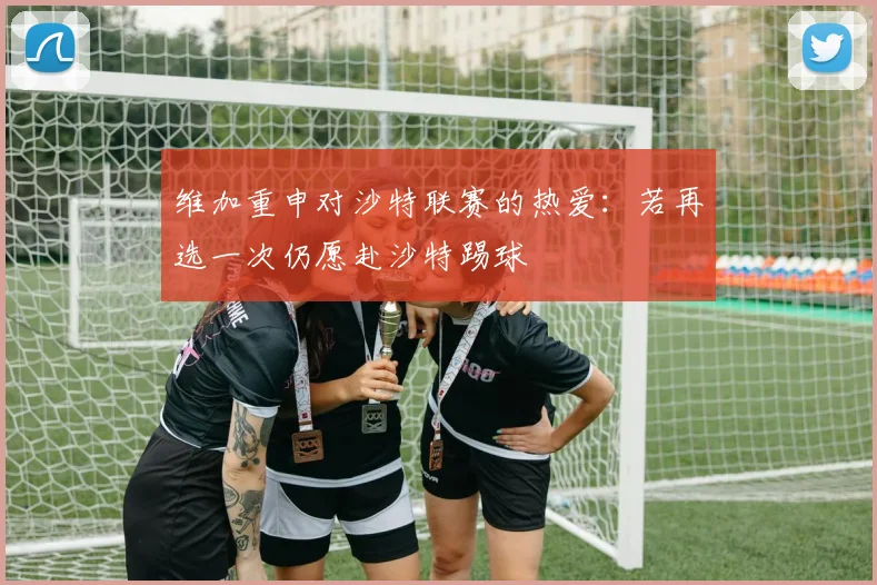 维加重申对沙特联赛的热爱：若再选一次仍愿赴沙特踢球