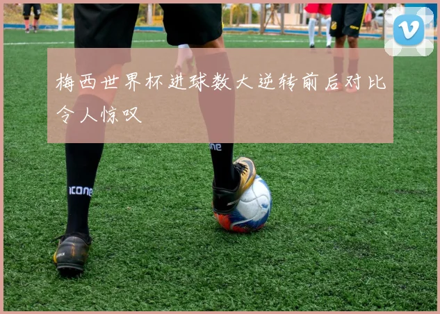 梅西世界杯进球数大逆转前后对比令人惊叹
