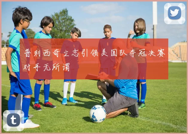 普利西奇立志引领美国队夺冠决赛对手无所谓