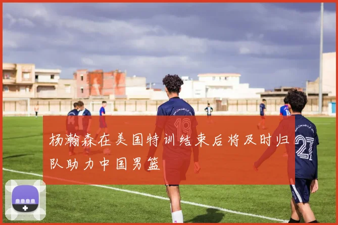 杨瀚森在美国特训结束后将及时归队助力中国男篮