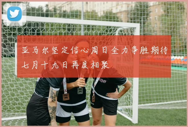 亚马尔坚定信心周日全力争胜期待七月十九日再度相聚