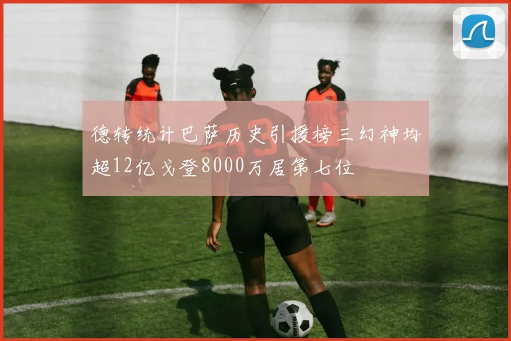 德转统计巴萨历史引援榜三幻神均超12亿戈登8000万居第七位