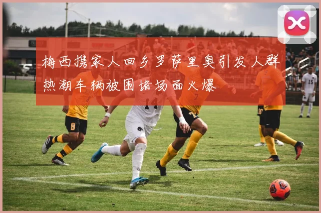 梅西携家人回乡罗萨里奥引发人群热潮车辆被围堵场面火爆