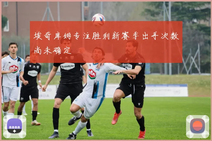 埃奇库姆专注胜利新赛季出手次数尚未确定