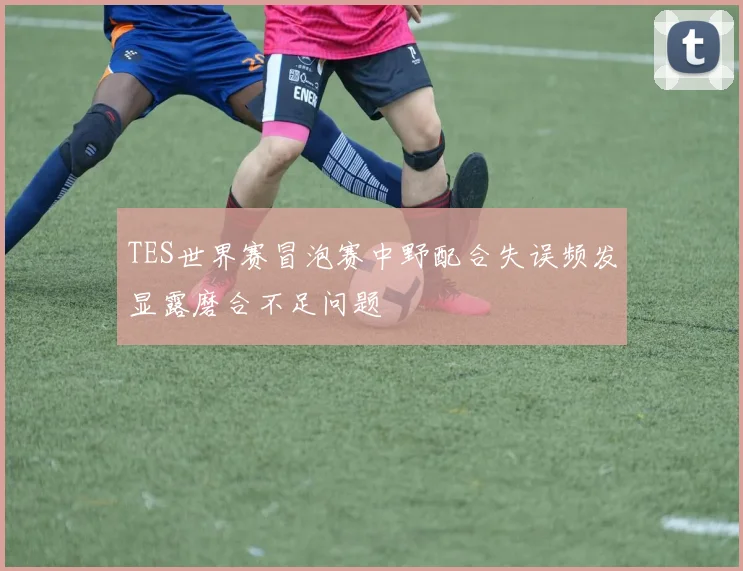 TES世界赛冒泡赛中野配合失误频发显露磨合不足问题