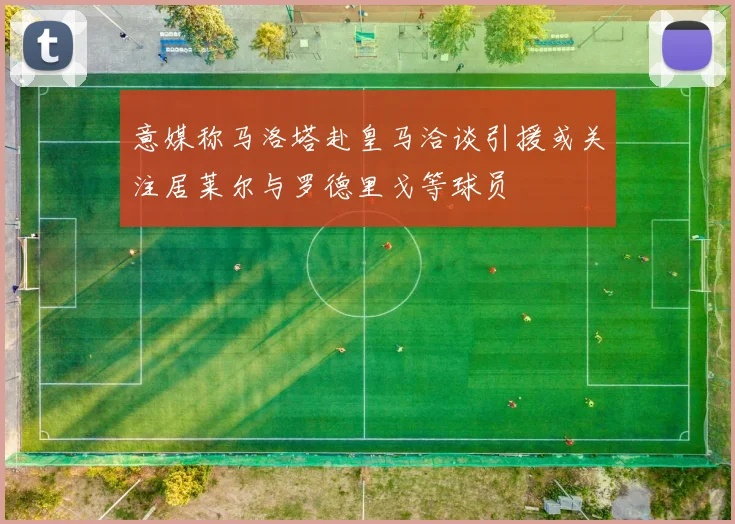 意媒称马洛塔赴皇马洽谈引援或关注居莱尔与罗德里戈等球员