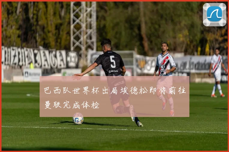 巴西队世界杯出局埃德松即将前往曼联完成体检