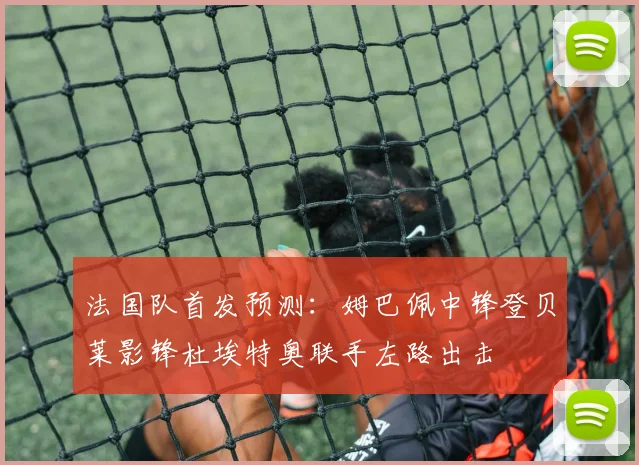 法国队首发预测：姆巴佩中锋登贝莱影锋杜埃特奥联手左路出击