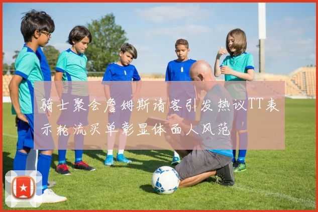 骑士聚会詹姆斯请客引发热议TT表示轮流买单彰显体面人风范