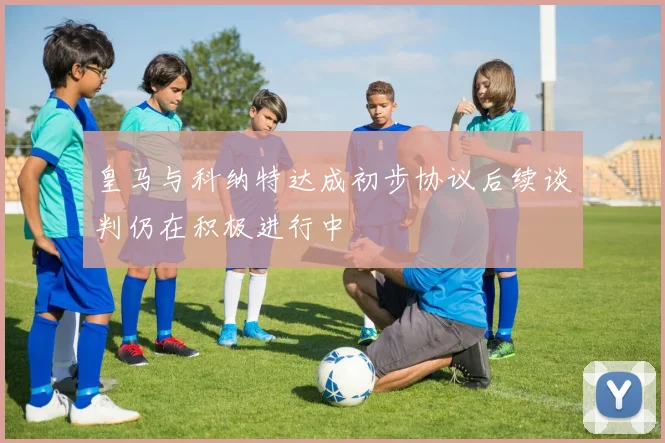 皇马与科纳特达成初步协议后续谈判仍在积极进行中