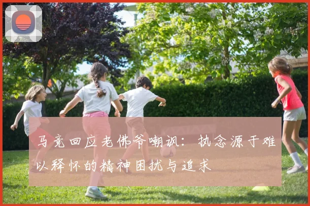马竞回应老佛爷嘲讽：执念源于难以释怀的精神困扰与追求