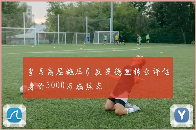 皇马高层施压引发罗德里转会评估身价5000万成焦点