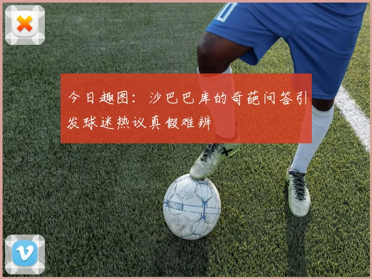 今日趣图：沙巴巴库的奇葩问答引发球迷热议真假难辨