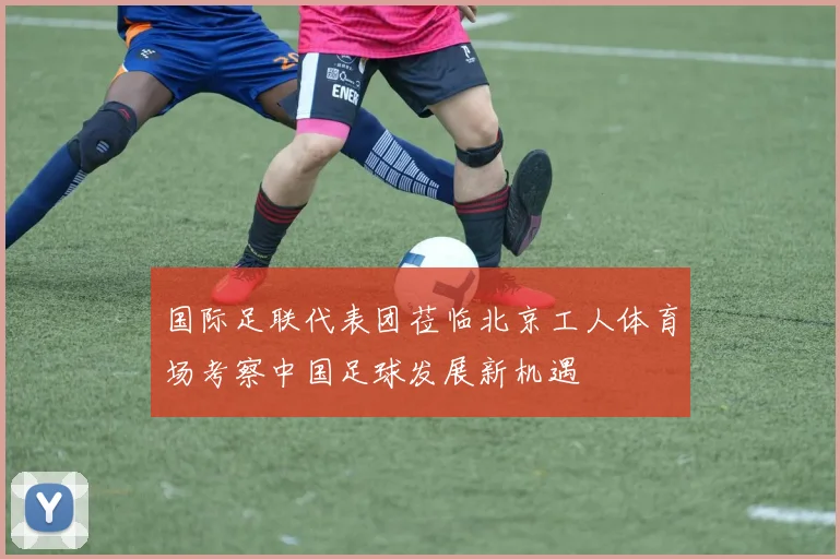 国际足联代表团莅临北京工人体育场考察中国足球发展新机遇