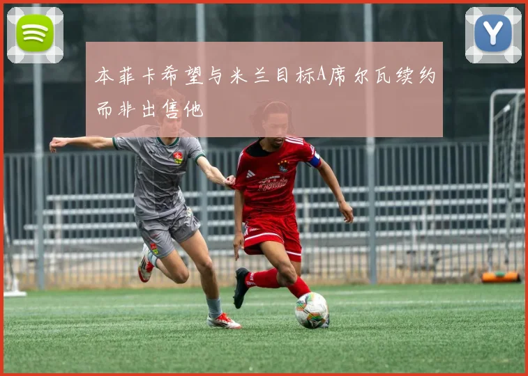 本菲卡希望与米兰目标A席尔瓦续约而非出售他