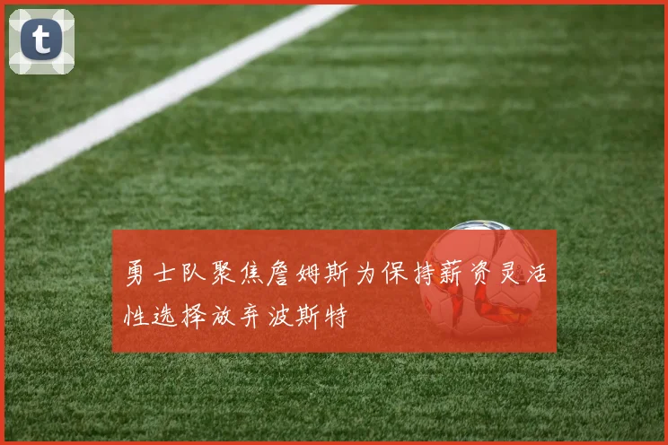 勇士队聚焦詹姆斯为保持薪资灵活性选择放弃波斯特