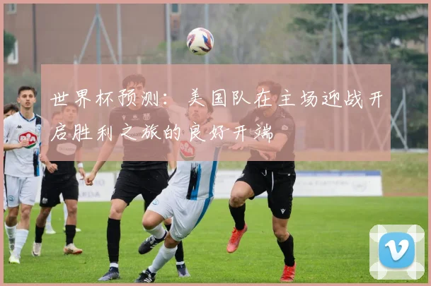世界杯预测：美国队在主场迎战开启胜利之旅的良好开端