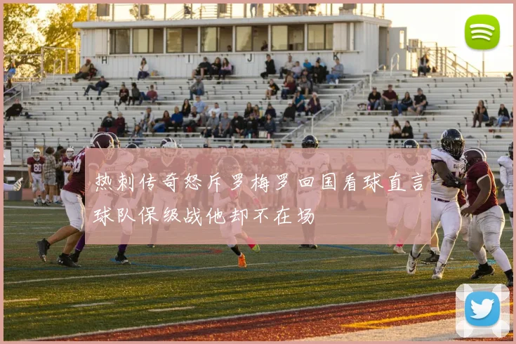 热刺传奇怒斥罗梅罗回国看球直言球队保级战他却不在场