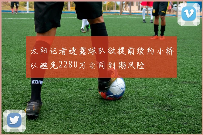 太阳记者透露球队欲提前续约小桥以避免2280万合同到期风险