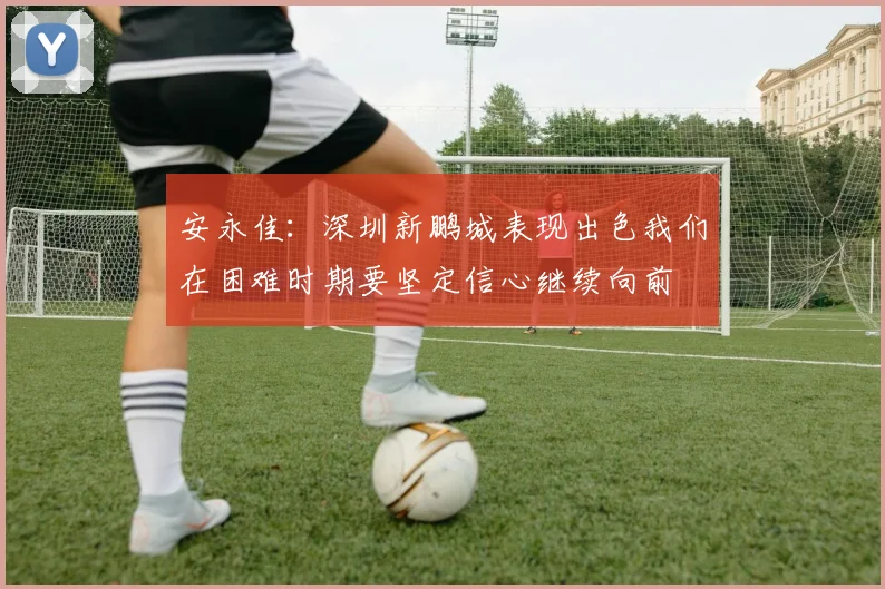 安永佳：深圳新鹏城表现出色我们在困难时期要坚定信心继续向前