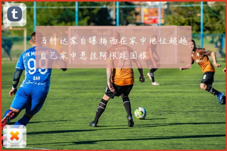 马特达蒙自曝梅西在家中地位超越自己家中悬挂阿根廷国旗