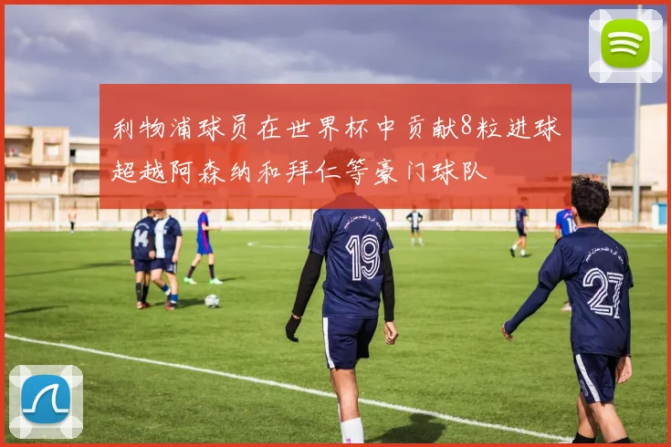 利物浦球员在世界杯中贡献8粒进球超越阿森纳和拜仁等豪门球队