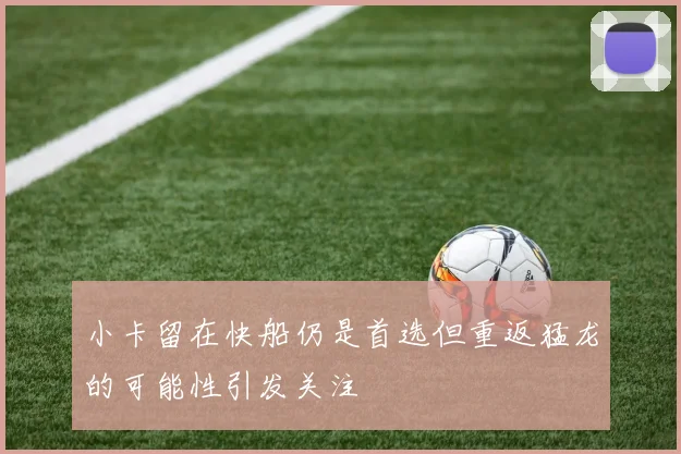 小卡留在快船仍是首选但重返猛龙的可能性引发关注