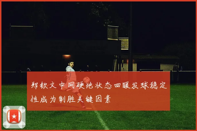 郑钦文中网硬地状态回暖发球稳定性成为制胜关键因素