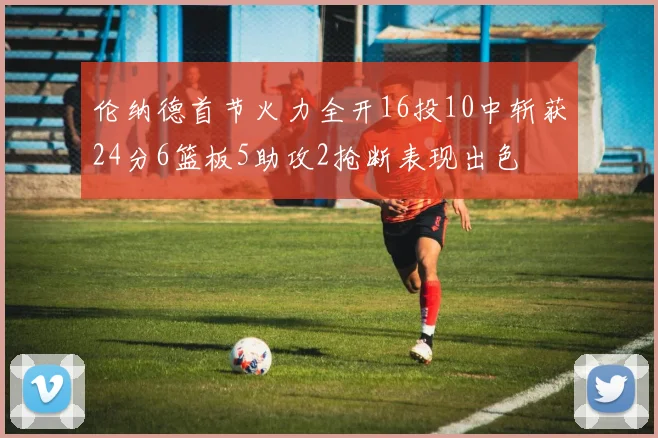 伦纳德首节火力全开16投10中斩获24分6篮板5助攻2抢断表现出色