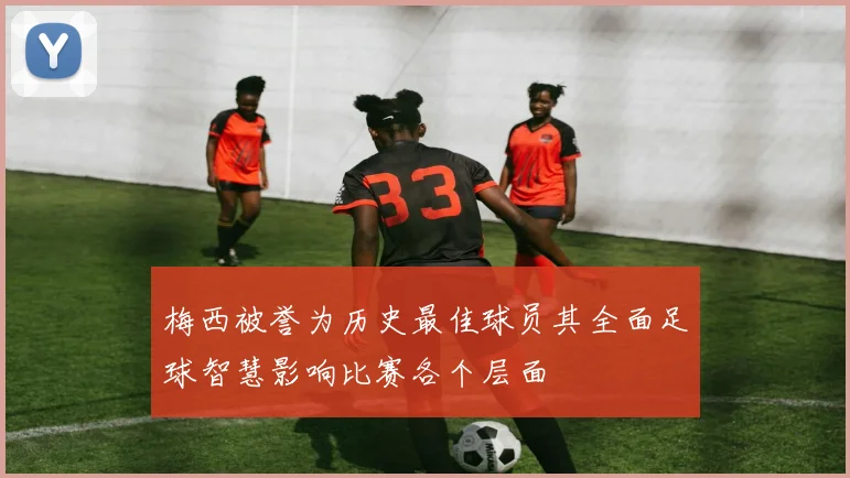 梅西被誉为历史最佳球员其全面足球智慧影响比赛各个层面