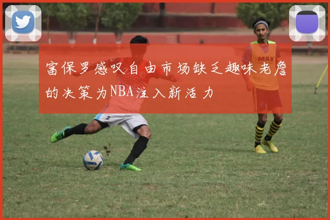 富保罗感叹自由市场缺乏趣味老詹的决策为NBA注入新活力
