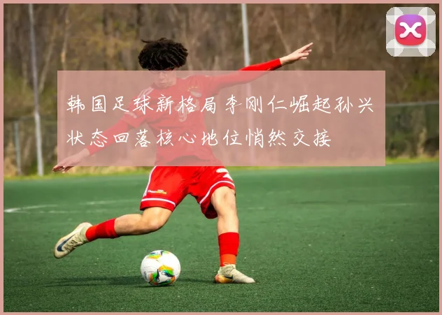 韩国足球新格局李刚仁崛起孙兴慜状态回落核心地位悄然交接
